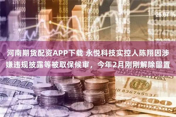 河南期货配资APP下载 永悦科技实控人陈翔因涉嫌违规披露等被取保候审，今年2月刚刚解除留置