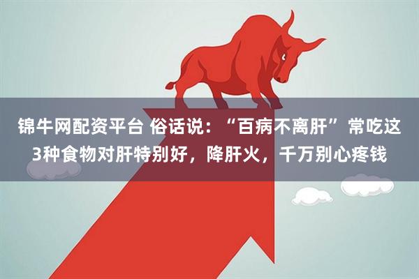 锦牛网配资平台 俗话说：“百病不离肝” 常吃这3种食物对肝特别好，降肝火，千万别心疼钱