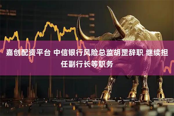 嘉创配资平台 中信银行风险总监胡罡辞职 继续担任副行长等职务
