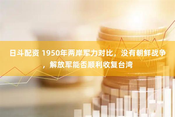 日斗配资 1950年两岸军力对比，没有朝鲜战争，解放军能否顺利收复台湾