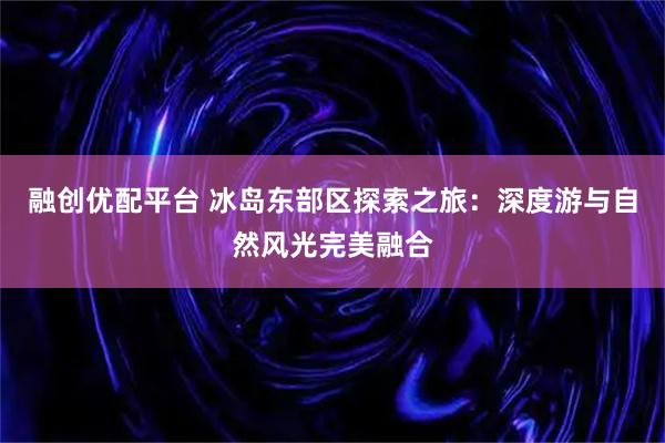 融创优配平台 冰岛东部区探索之旅：深度游与自然风光完美融合