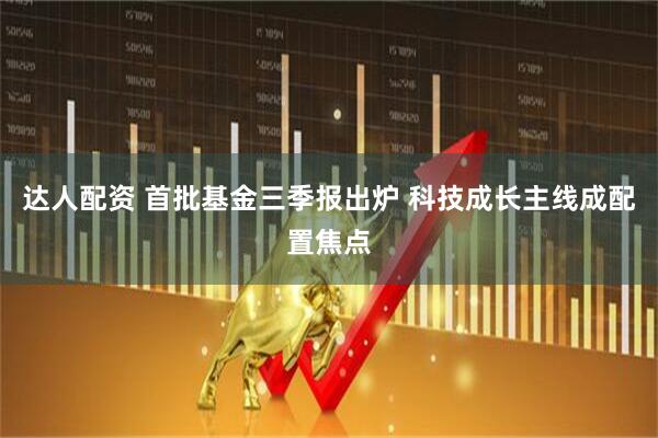 达人配资 首批基金三季报出炉 科技成长主线成配置焦点
