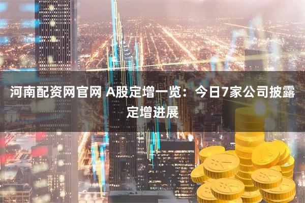 河南配资网官网 A股定增一览：今日7家公司披露定增进展