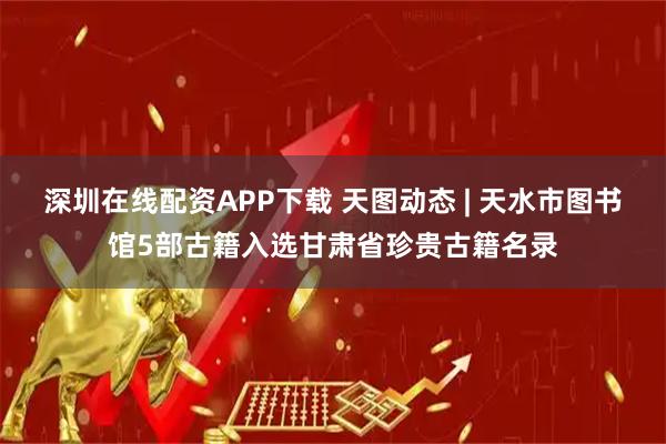 深圳在线配资APP下载 天图动态 | 天水市图书馆5部古籍入选甘肃省珍贵古籍名录