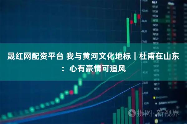 晟红网配资平台 我与黄河文化地标｜杜甫在山东：心有豪情可追风