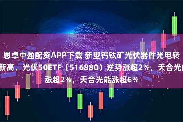 恩卓中盈配资APP下载 新型钙钛矿光伏器件光电转换率再创新高，光伏50ETF（516880）逆势涨超2%，天合光能涨超6%