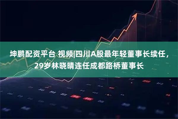 坤鹏配资平台 视频|四川A股最年轻董事长续任，29岁林晓晴连任成都路桥董事长