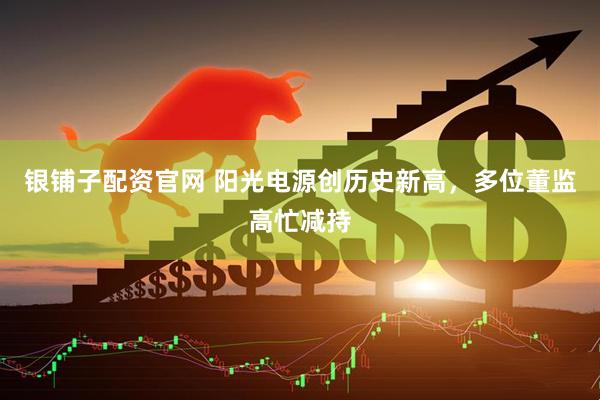银铺子配资官网 阳光电源创历史新高，多位董监高忙减持