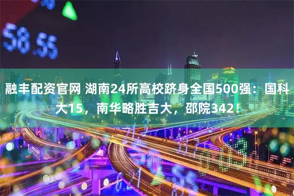 融丰配资官网 湖南24所高校跻身全国500强：国科大15，南华略胜吉大，邵院342！
