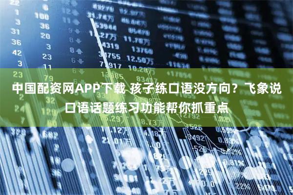 中国配资网APP下载 孩子练口语没方向？飞象说口语话题练习功能帮你抓重点