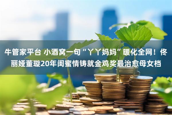 牛管家平台 小酒窝一句“丫丫妈妈”暖化全网！佟丽娅董璇20年闺蜜情铸就金鸡奖最治愈母女档