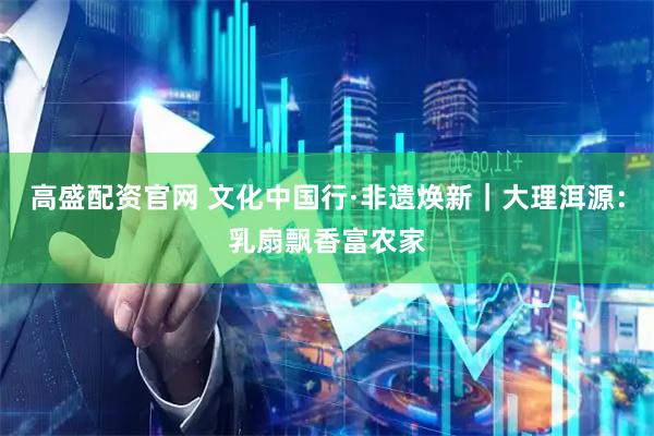 高盛配资官网 文化中国行·非遗焕新｜大理洱源：乳扇飘香富农家