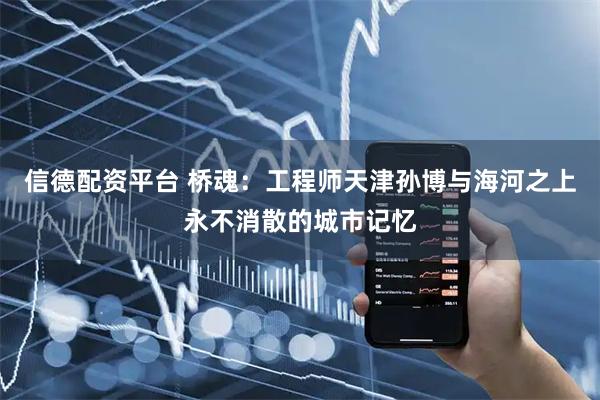 信德配资平台 桥魂：工程师天津孙博与海河之上永不消散的城市记忆