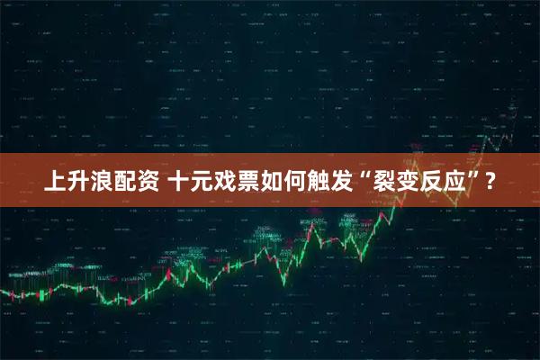 上升浪配资 十元戏票如何触发“裂变反应”?