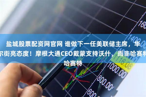 盐城股票配资网官网 谁做下一任美联储主席，华尔街亮态度！摩根大通CEO戴蒙支持沃什，而非哈赛特
