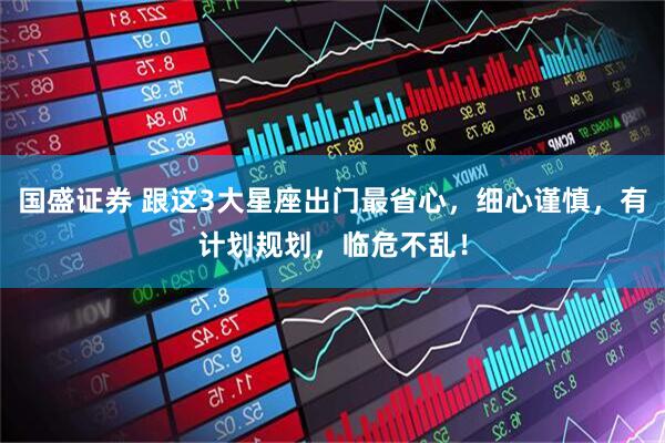 国盛证券 跟这3大星座出门最省心，细心谨慎，有计划规划，临危不乱！
