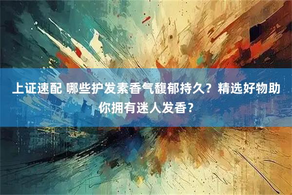 上证速配 哪些护发素香气馥郁持久？精选好物助你拥有迷人发香？