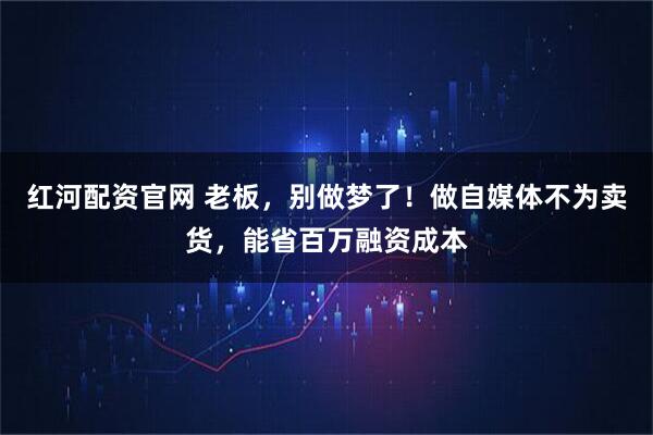 红河配资官网 老板，别做梦了！做自媒体不为卖货，能省百万融资成本