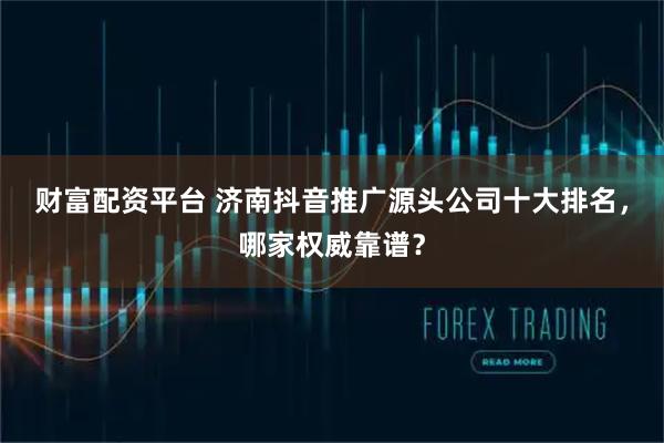 财富配资平台 济南抖音推广源头公司十大排名，哪家权威靠谱？
