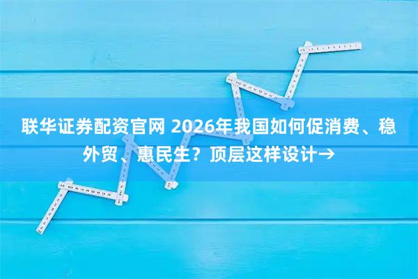 联华证券配资官网 2026年我国如何促消费、稳外贸、惠民生？顶层这样设计→