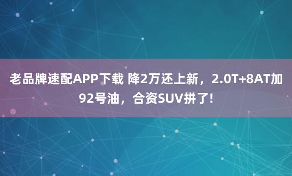 老品牌速配APP下载 降2万还上新，2.0T+8AT加92号油，合资SUV拼了!