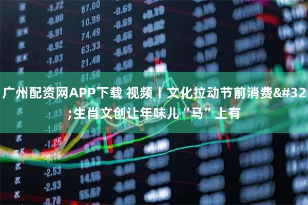 广州配资网APP下载 视频丨文化拉动节前消费 生肖文创让年味儿“马”上有
