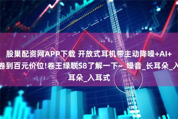 股巢配资网APP下载 开放式耳机带主动降噪+AI+金标卷到百元价位!卷王绿联S8了解一下~_噪音_长耳朵_入耳式