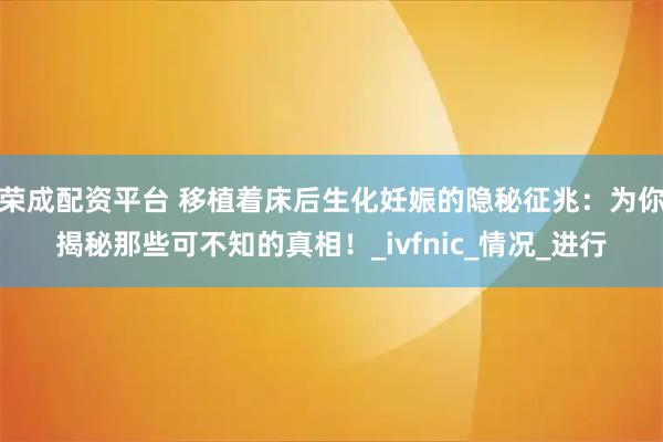 荣成配资平台 移植着床后生化妊娠的隐秘征兆：为你揭秘那些可不知的真相！_ivfnic_情况_进行