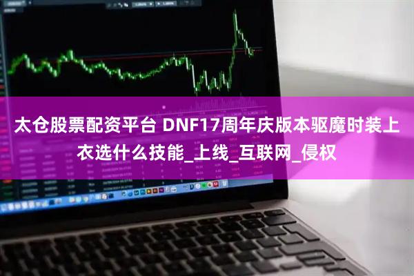 太仓股票配资平台 DNF17周年庆版本驱魔时装上衣选什么技能_上线_互联网_侵权