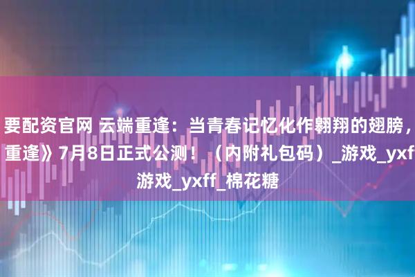 要配资官网 云端重逢：当青春记忆化作翱翔的翅膀，《飞飞：重逢》7月8日正式公测！（内附礼包码）_游戏_yxff_棉花糖