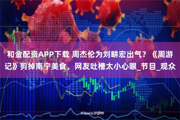 和金配资APP下载 周杰伦为刘畊宏出气？《周游记》剪掉南宁美食，网友吐槽太小心眼_节目_观众