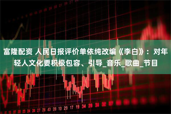 富隆配资 人民日报评价单依纯改编《李白》：对年轻人文化要积极包容、引导_音乐_歌曲_节目