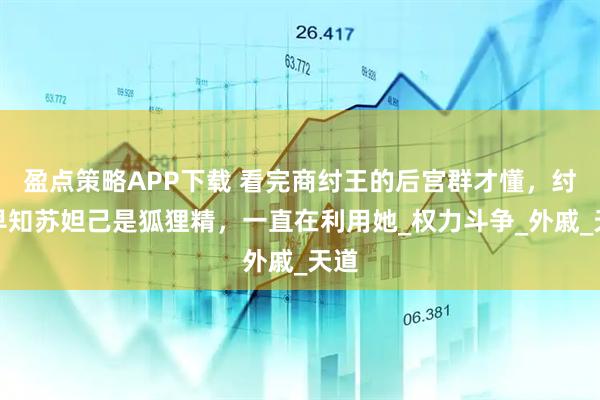 盈点策略APP下载 看完商纣王的后宫群才懂，纣王早知苏妲己是狐狸精，一直在利用她_权力斗争_外戚_天道