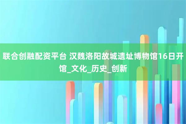 联合创融配资平台 汉魏洛阳故城遗址博物馆16日开馆_文化_历史_创新