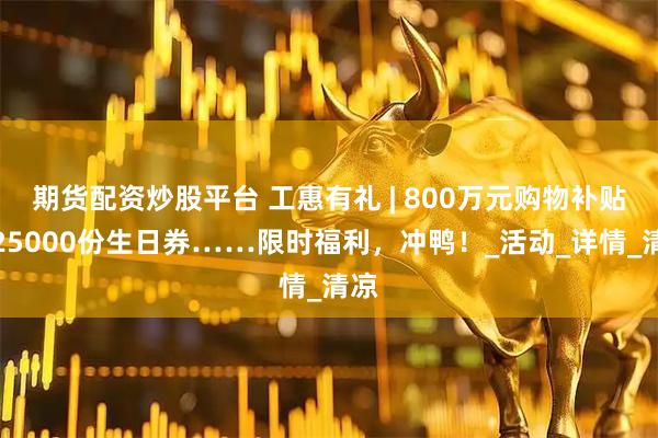 期货配资炒股平台 工惠有礼 | 800万元购物补贴、25000份生日券……限时福利，冲鸭！_活动_详情_清凉