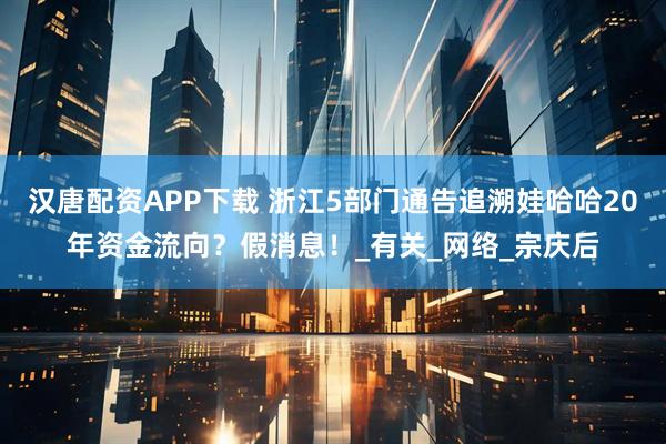 汉唐配资APP下载 浙江5部门通告追溯娃哈哈20年资金流向？假消息！_有关_网络_宗庆后
