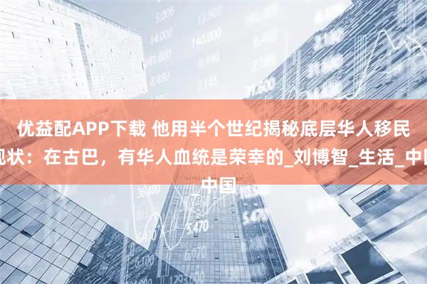 优益配APP下载 他用半个世纪揭秘底层华人移民现状：在古巴，有华人血统是荣幸的_刘博智_生活_中国