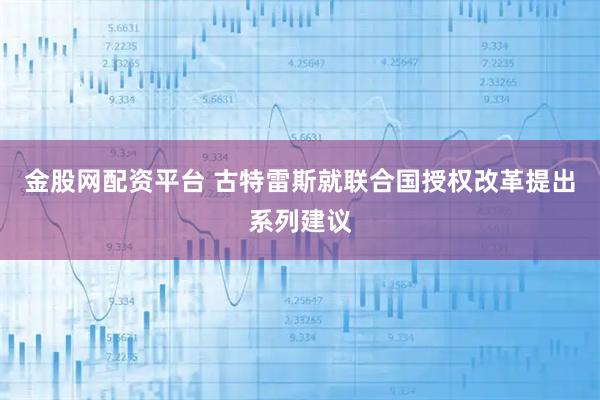金股网配资平台 古特雷斯就联合国授权改革提出系列建议