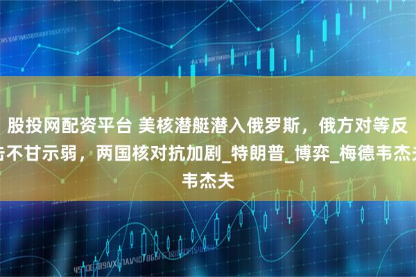 股投网配资平台 美核潜艇潜入俄罗斯，俄方对等反击不甘示弱，两国核对抗加剧_特朗普_博弈_梅德韦杰夫