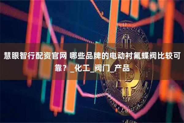 慧眼智行配资官网 哪些品牌的电动衬氟蝶阀比较可靠？_化工_阀门_产品