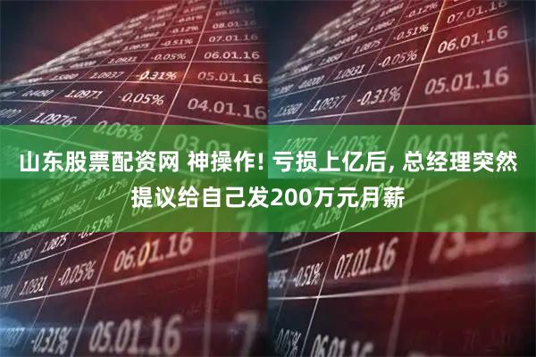 山东股票配资网 神操作! 亏损上亿后, 总经理突然提议给自己发200万元月薪