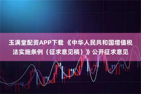 玉满堂配资APP下载 《中华人民共和国增值税法实施条例（征求意见稿）》公开征求意见