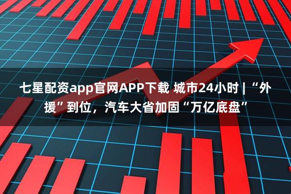 七星配资app官网APP下载 城市24小时 | “外援”到位，汽车大省加固“万亿底盘”