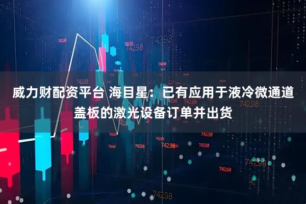 威力财配资平台 海目星：已有应用于液冷微通道盖板的激光设备订单并出货